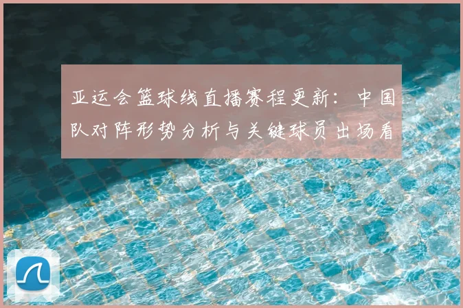 亚运会篮球线直播赛程更新：中国队对阵形势分析与关键球员出场看点
