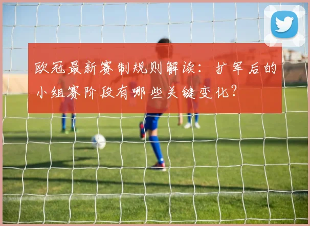 欧冠最新赛制规则解读：扩军后的小组赛阶段有哪些关键变化？