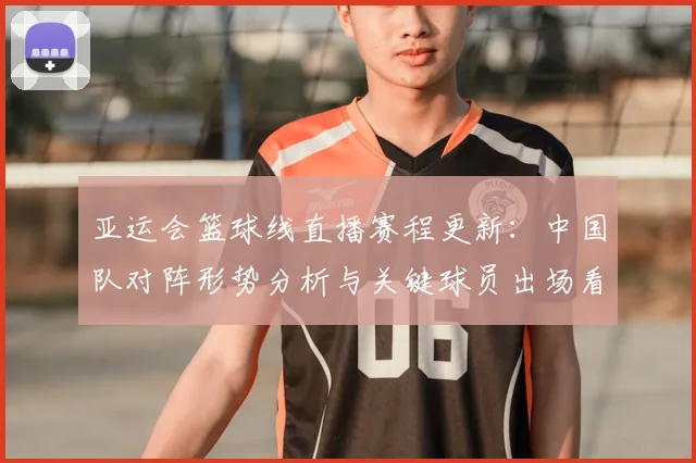 亚运会篮球线直播赛程更新：中国队对阵形势分析与关键球员出场看点