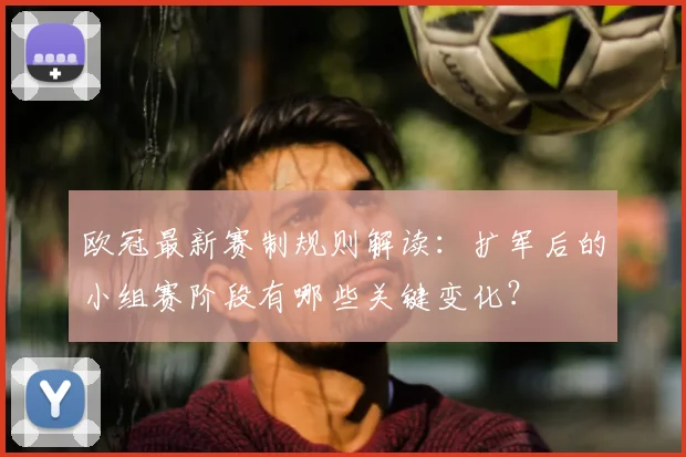 欧冠最新赛制规则解读：扩军后的小组赛阶段有哪些关键变化？