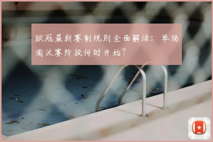 欧冠最新赛制规则全面解读：单场淘汰赛阶段何时开始？