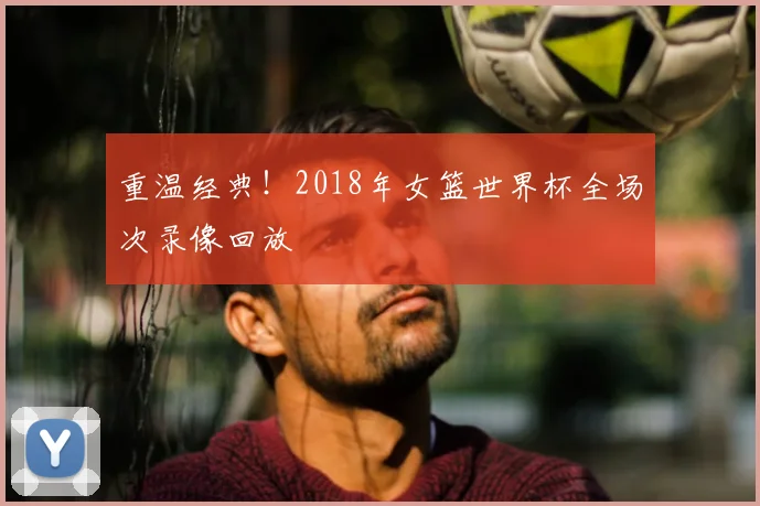 重温经典！2018年女篮世界杯全场次录像回放