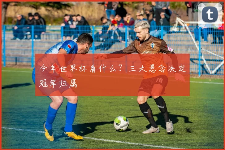今年世界杯看什么？三大悬念决定冠军归属