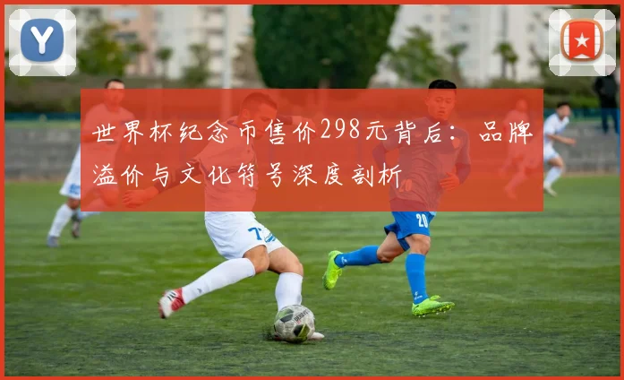 世界杯纪念币售价298元背后:品牌溢价与文化符号深度剖析