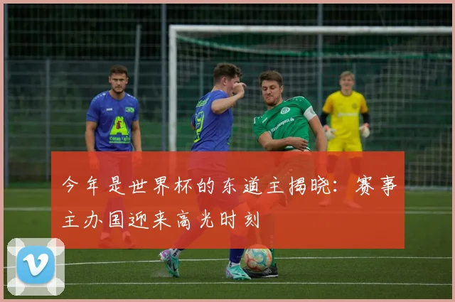 今年是世界杯的东道主揭晓：赛事主办国迎来高光时刻