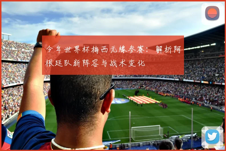 今年世界杯梅西无缘参赛：解析阿根廷队新阵容与战术变化