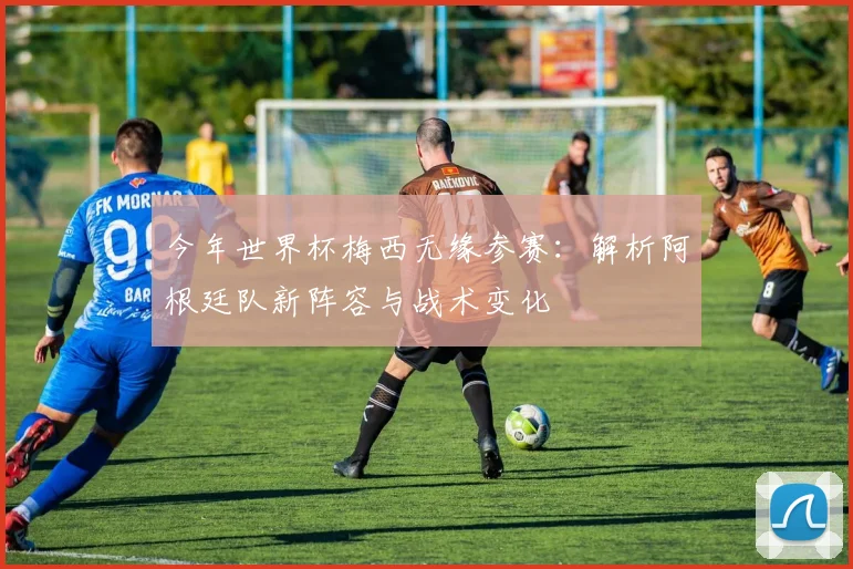 今年世界杯梅西无缘参赛：解析阿根廷队新阵容与战术变化