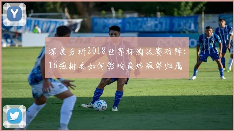 深度分析2018世界杯淘汰赛对阵：16强排名如何影响最终冠军归属