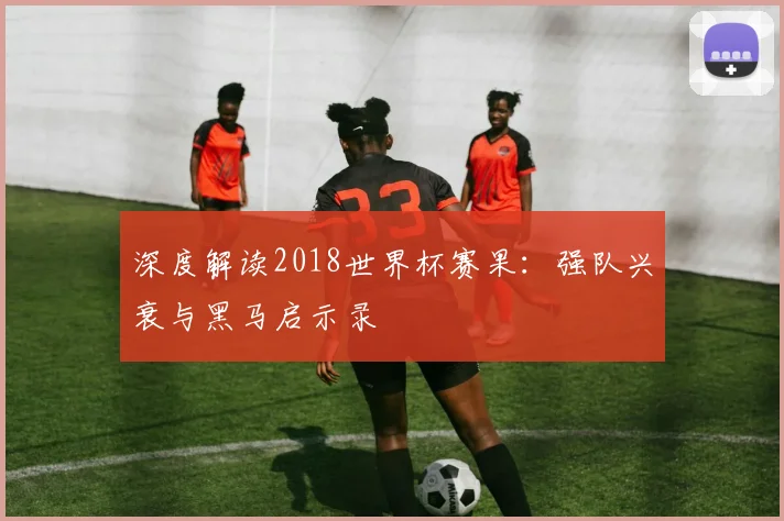 深度解读2018世界杯赛果：强队兴衰与黑马启示录